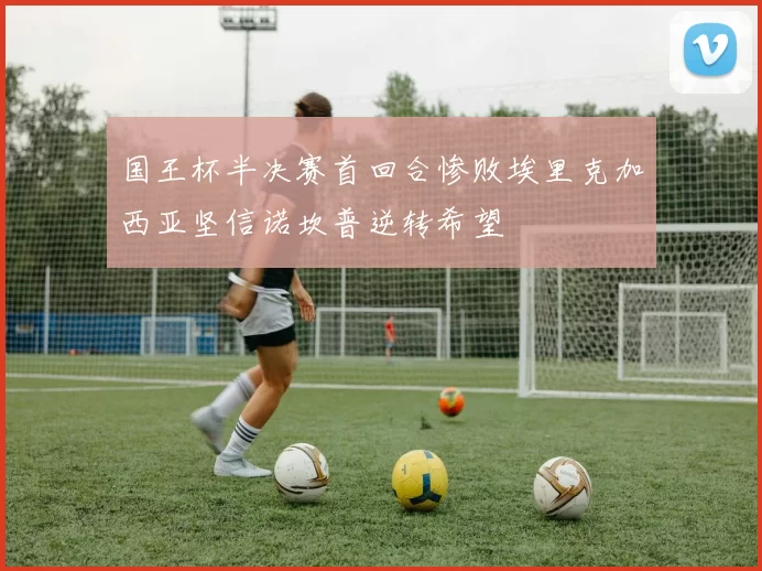 国王杯半决赛首回合惨败埃里克加西亚坚信诺坎普逆转希望