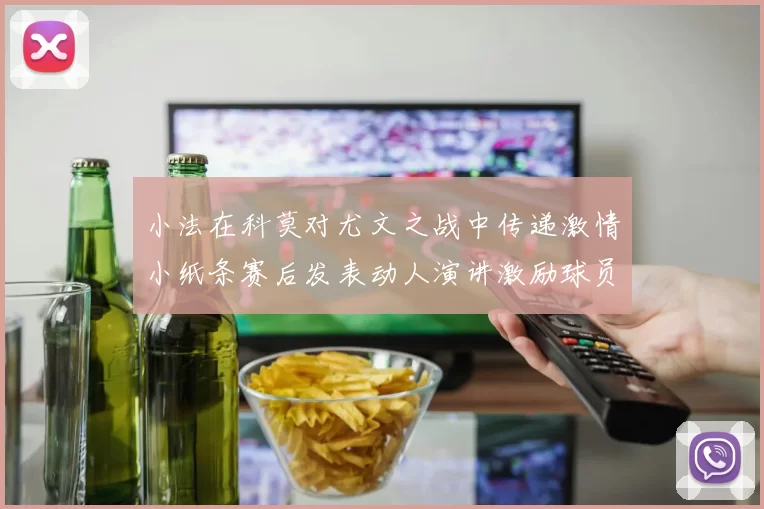 小法在科莫对尤文之战中传递激情小纸条赛后发表动人演讲激励球员士气