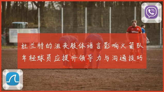 杜兰特的沮丧肢体语言影响火箭队年轻球员应提升领导力与沟通技巧