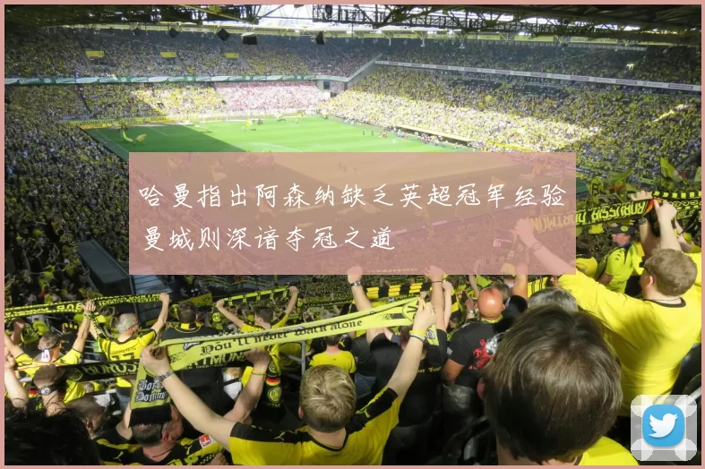 哈曼指出阿森纳缺乏英超冠军经验曼城则深谙夺冠之道