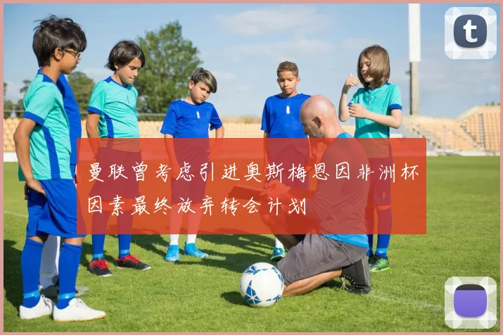 曼联曾考虑引进奥斯梅恩因非洲杯因素最终放弃转会计划