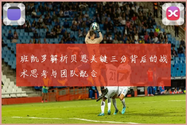 班凯罗解析贝恩关键三分背后的战术思考与团队配合