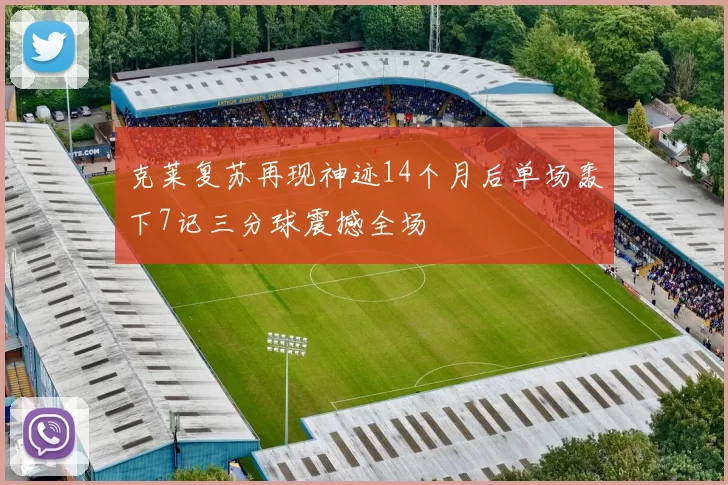 克莱复苏再现神迹14个月后单场轰下7记三分球震撼全场