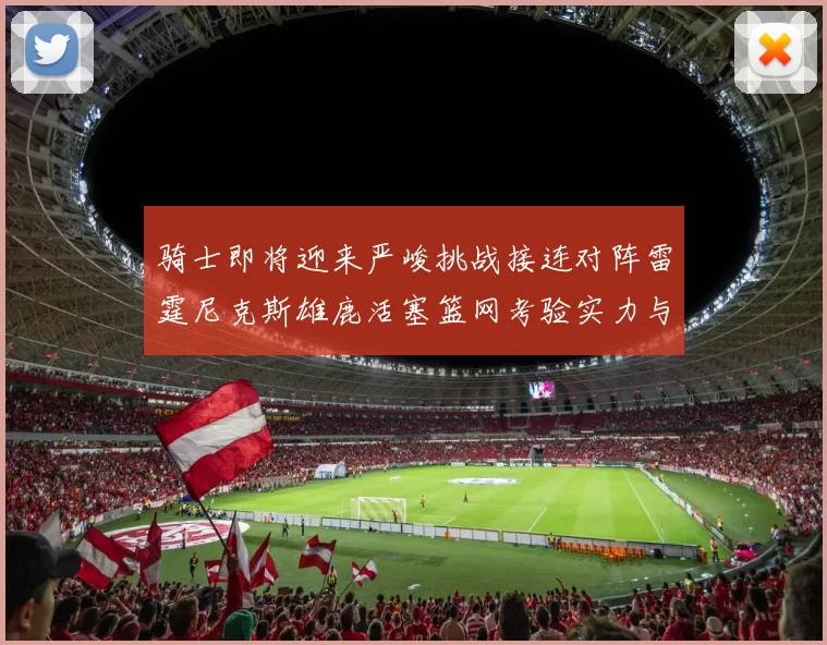 骑士即将迎来严峻挑战接连对阵雷霆尼克斯雄鹿活塞篮网考验实力与韧性