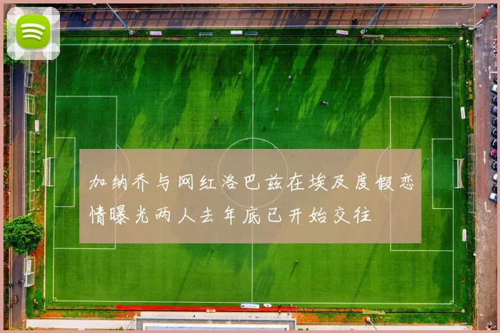 加纳乔与网红洛巴兹在埃及度假恋情曝光两人去年底已开始交往