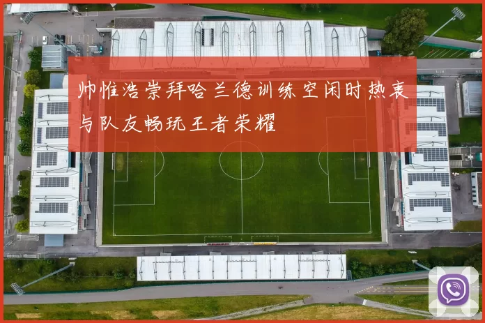 帅惟浩崇拜哈兰德训练空闲时热衷与队友畅玩王者荣耀