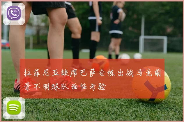 拉菲尼亚缺席巴萨合练出战马竞前景不明球队面临考验