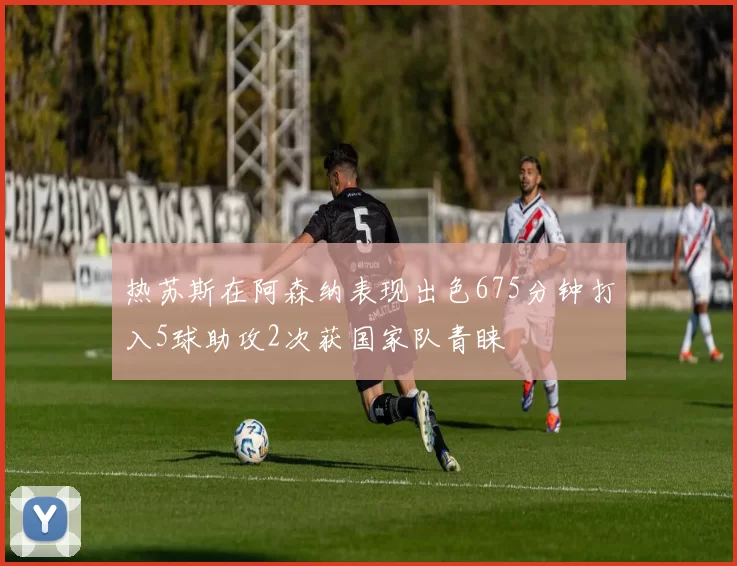 热苏斯在阿森纳表现出色675分钟打入5球助攻2次获国家队青睐