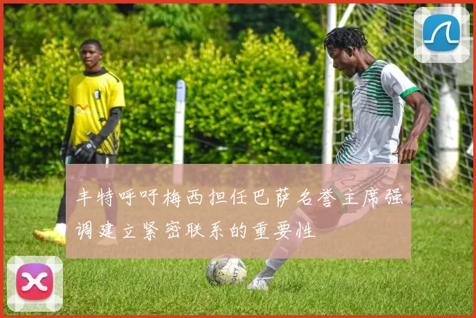 丰特呼吁梅西担任巴萨名誉主席强调建立紧密联系的重要性