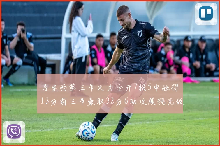 马克西第三节火力全开7投5中独得13分前三节豪取32分6助攻展现无敌续航