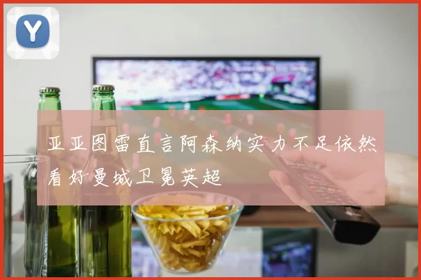 亚亚图雷直言阿森纳实力不足依然看好曼城卫冕英超