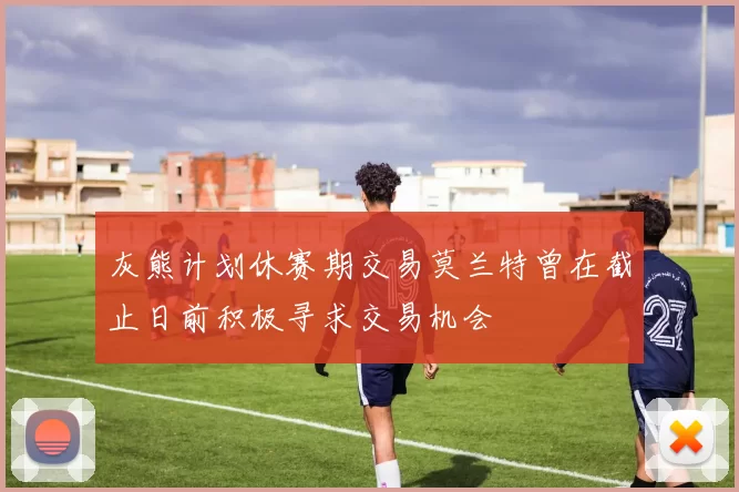 灰熊计划休赛期交易莫兰特曾在截止日前积极寻求交易机会