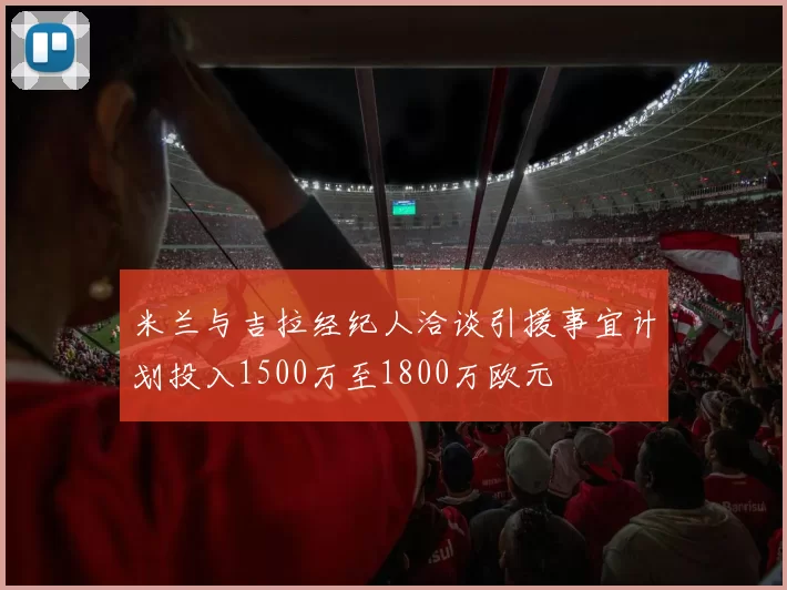 米兰与吉拉经纪人洽谈引援事宜计划投入1500万至1800万欧元