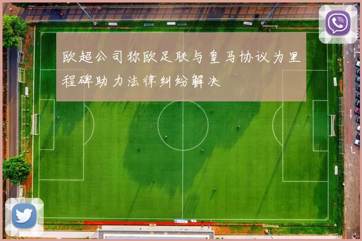 欧超公司称欧足联与皇马协议为里程碑助力法律纠纷解决