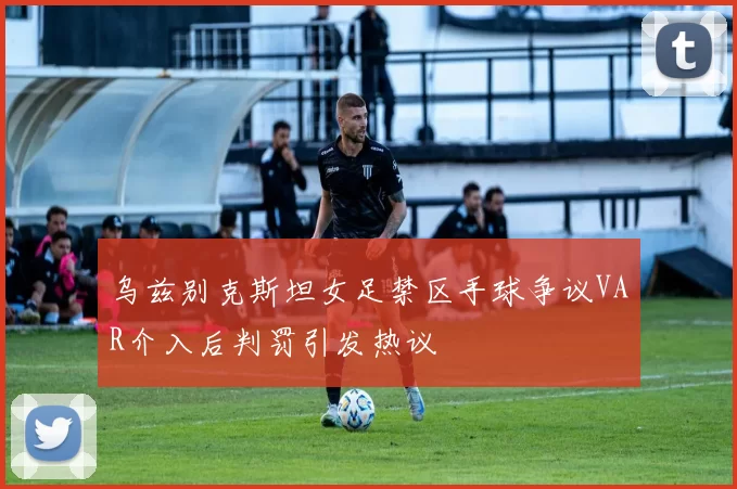 乌兹别克斯坦女足禁区手球争议VAR介入后判罚引发热议